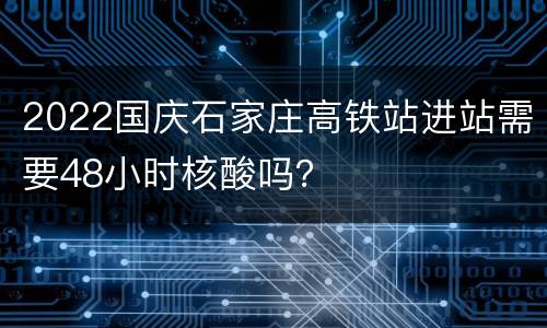 2022国庆石家庄高铁站进站需要48小时核酸吗？