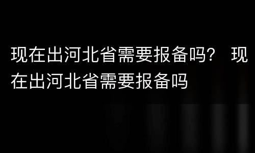 现在出河北省需要报备吗？ 现在出河北省需要报备吗