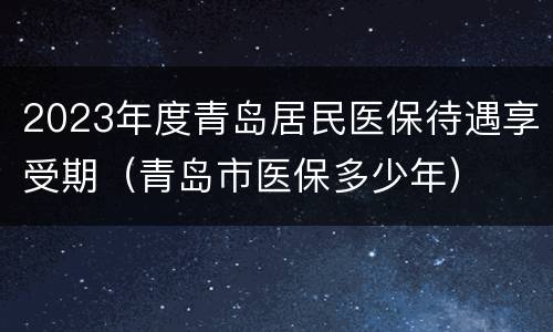 2023年度青岛居民医保待遇享受期（青岛市医保多少年）