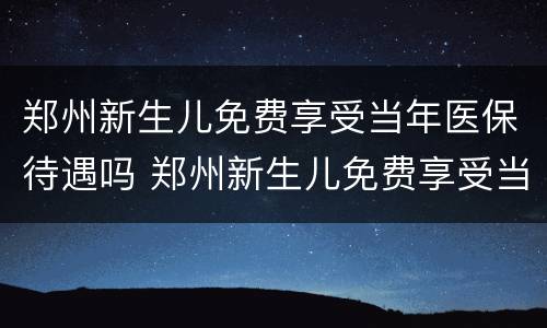 郑州新生儿免费享受当年医保待遇吗 郑州新生儿免费享受当年医保待遇吗现在