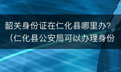 韶关身份证在仁化县哪里办？（仁化县公安局可以办理身份证）