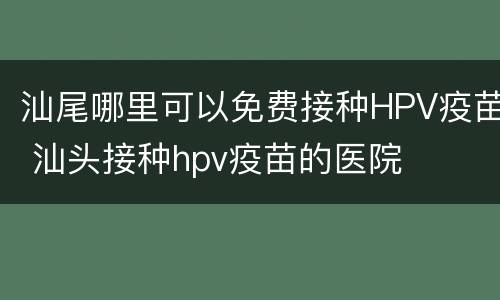 汕尾哪里可以免费接种HPV疫苗 汕头接种hpv疫苗的医院