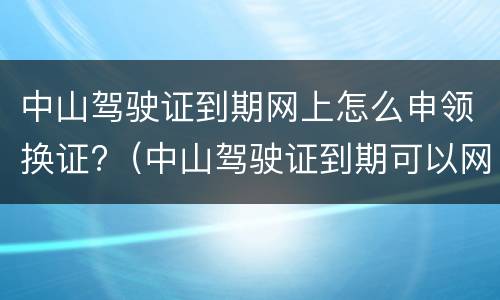 中山驾驶证到期网上怎么申领换证?（中山驾驶证到期可以网上申请换证）