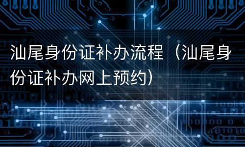 汕尾身份证补办流程（汕尾身份证补办网上预约）