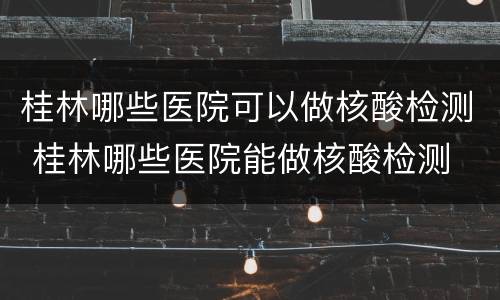 桂林哪些医院可以做核酸检测 桂林哪些医院能做核酸检测