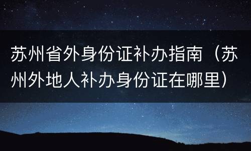 苏州省外身份证补办指南（苏州外地人补办身份证在哪里）