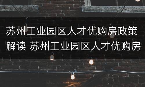苏州工业园区人才优购房政策解读 苏州工业园区人才优购房政策解读视频