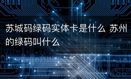 苏城码绿码实体卡是什么 苏州的绿码叫什么