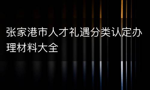 张家港市人才礼遇分类认定办理材料大全