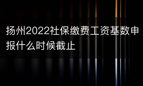 扬州2022社保缴费工资基数申报什么时候截止