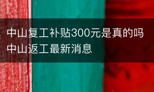 中山复工补贴300元是真的吗 中山返工最新消息