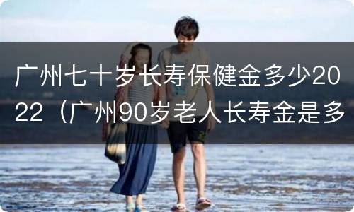 广州七十岁长寿保健金多少2022（广州90岁老人长寿金是多少）