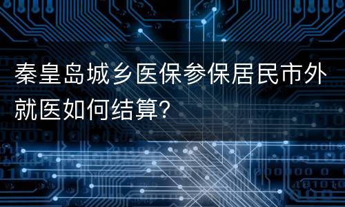 秦皇岛城乡医保参保居民市外就医如何结算？