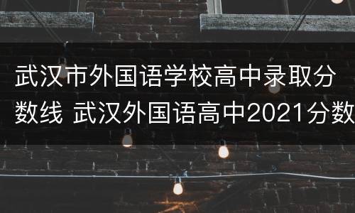 武汉市外国语学校高中录取分数线 武汉外国语高中2021分数线