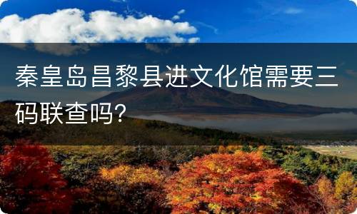 秦皇岛昌黎县进文化馆需要三码联查吗？