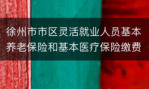徐州市市区灵活就业人员基本养老保险和基本医疗保险缴费指南