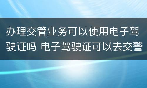 办理交管业务可以使用电子驾驶证吗 电子驾驶证可以去交警大队处理违章吗