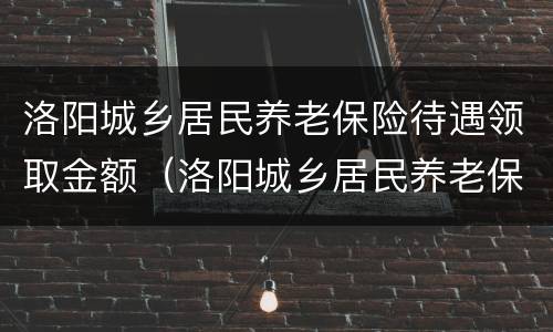 洛阳城乡居民养老保险待遇领取金额（洛阳城乡居民养老保险领取计算方法）