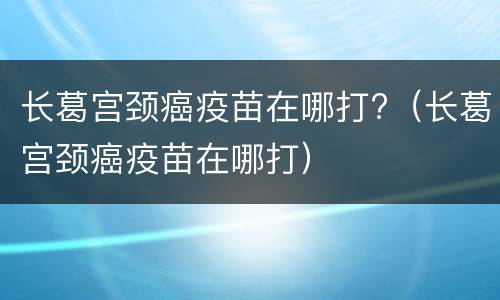 长葛宫颈癌疫苗在哪打?（长葛宫颈癌疫苗在哪打）