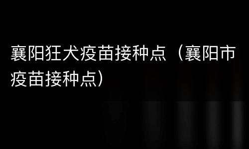 襄阳狂犬疫苗接种点（襄阳市疫苗接种点）