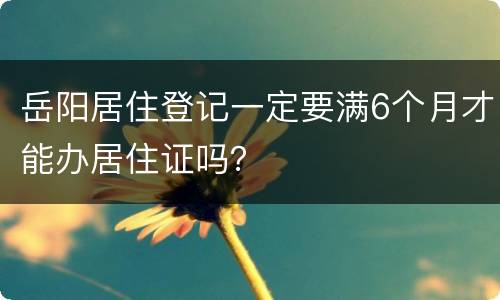 岳阳居住登记一定要满6个月才能办居住证吗？