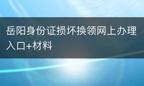 岳阳身份证损坏换领网上办理入口+材料