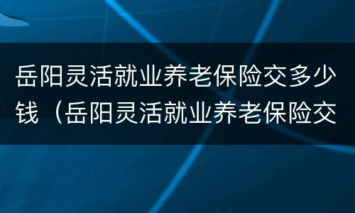 岳阳灵活就业养老保险交多少钱（岳阳灵活就业养老保险交多少钱）