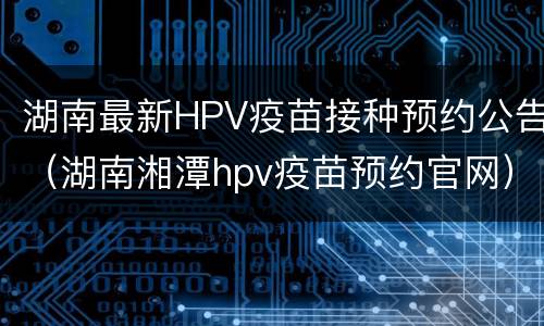 湖南最新HPV疫苗接种预约公告（湖南湘潭hpv疫苗预约官网）