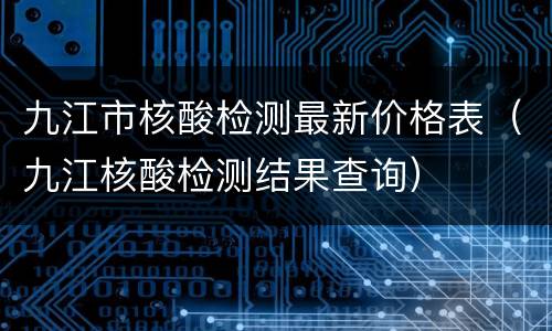 九江市核酸检测最新价格表（九江核酸检测结果查询）