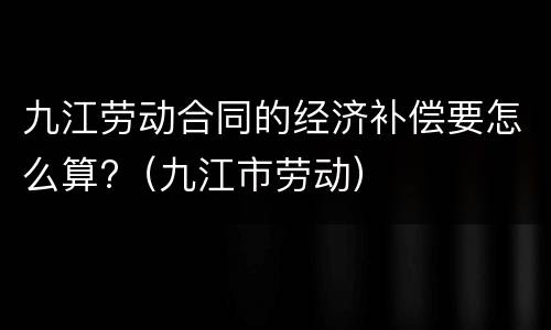 九江劳动合同的经济补偿要怎么算?（九江市劳动）