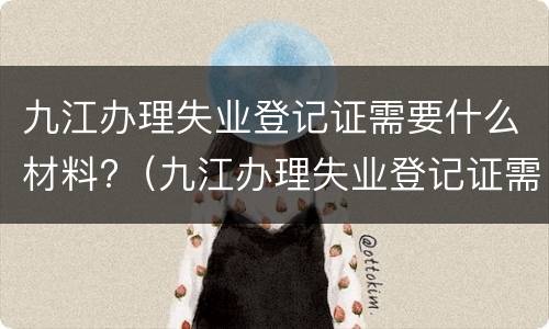 九江办理失业登记证需要什么材料?（九江办理失业登记证需要什么材料和手续）