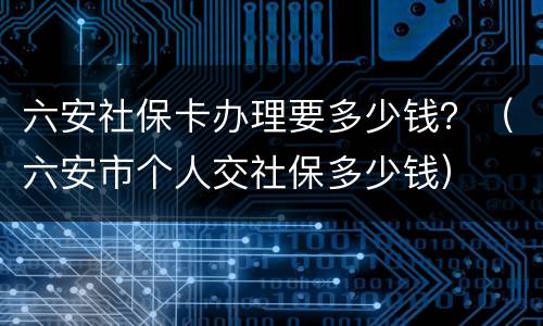 六安社保卡办理要多少钱？（六安市个人交社保多少钱）