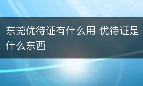 东莞优待证有什么用 优待证是什么东西