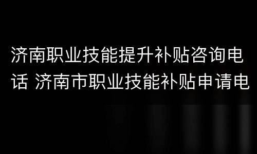 济南职业技能提升补贴咨询电话 济南市职业技能补贴申请电话