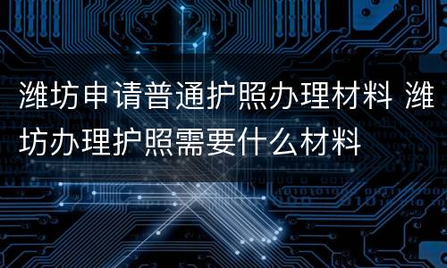 潍坊申请普通护照办理材料 潍坊办理护照需要什么材料