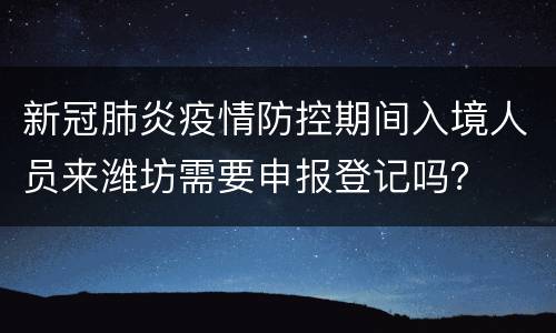 新冠肺炎疫情防控期间入境人员来潍坊需要申报登记吗？