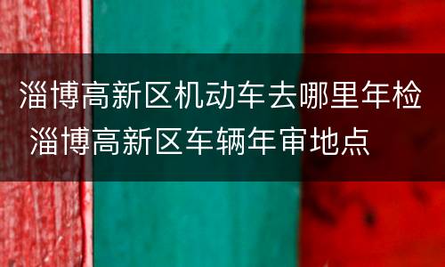 淄博高新区机动车去哪里年检 淄博高新区车辆年审地点