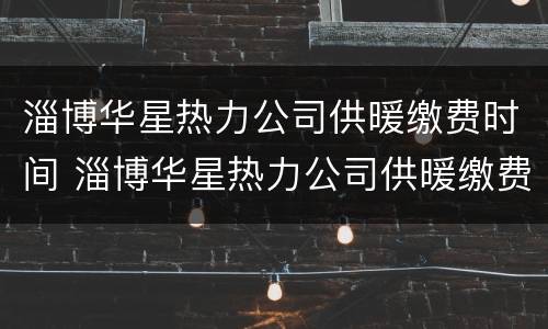 淄博华星热力公司供暖缴费时间 淄博华星热力公司供暖缴费时间查询