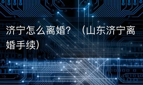 济宁怎么离婚？（山东济宁离婚手续）
