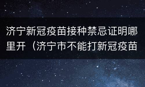 济宁新冠疫苗接种禁忌证明哪里开（济宁市不能打新冠疫苗如何开证明）
