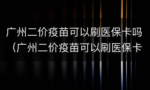 广州二价疫苗可以刷医保卡吗（广州二价疫苗可以刷医保卡吗）
