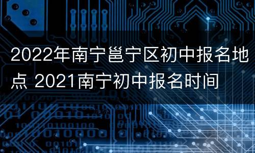 2022年南宁邕宁区初中报名地点 2021南宁初中报名时间