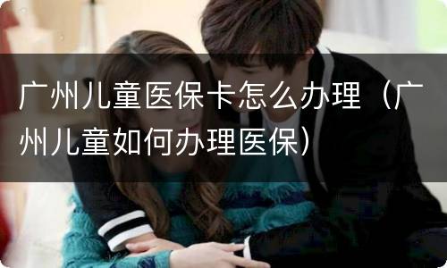 广州儿童医保卡怎么办理（广州儿童如何办理医保）