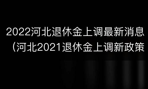 2022河北退休金上调最新消息（河北2021退休金上调新政策）
