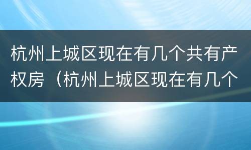 杭州上城区现在有几个共有产权房（杭州上城区现在有几个共有产权房了）