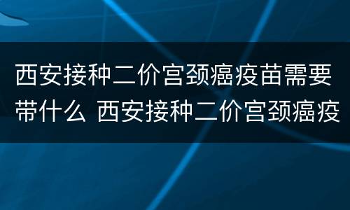 西安接种二价宫颈癌疫苗需要带什么 西安接种二价宫颈癌疫苗需要带什么证件
