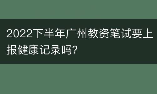2022下半年广州教资笔试要上报健康记录吗？
