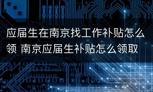 应届生在南京找工作补贴怎么领 南京应届生补贴怎么领取