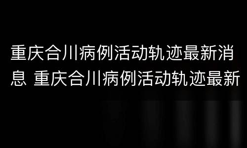 重庆合川病例活动轨迹最新消息 重庆合川病例活动轨迹最新消息通知