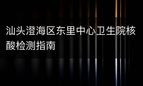汕头澄海区东里中心卫生院核酸检测指南